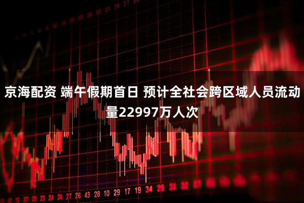 京海配资 端午假期首日 预计全社会跨区域人员流动量22997万人次