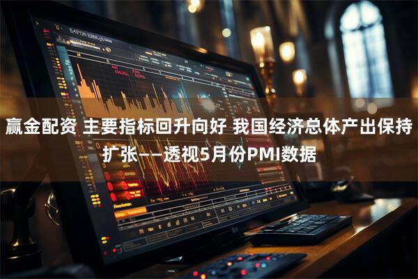 赢金配资 主要指标回升向好 我国经济总体产出保持扩张——透视5月份PMI数据
