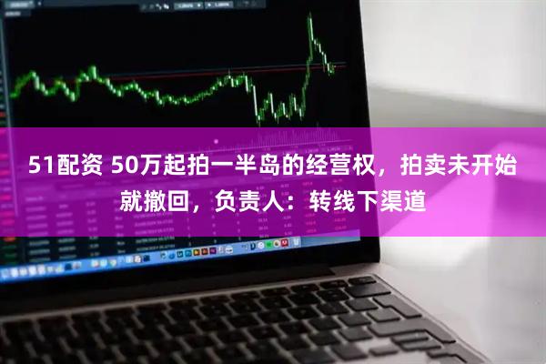 51配资 50万起拍一半岛的经营权，拍卖未开始就撤回，负责人：转线下渠道