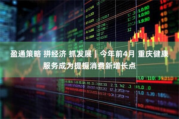 盈通策略 拼经济 抓发展｜今年前4月 重庆健康服务成为提振消费新增长点