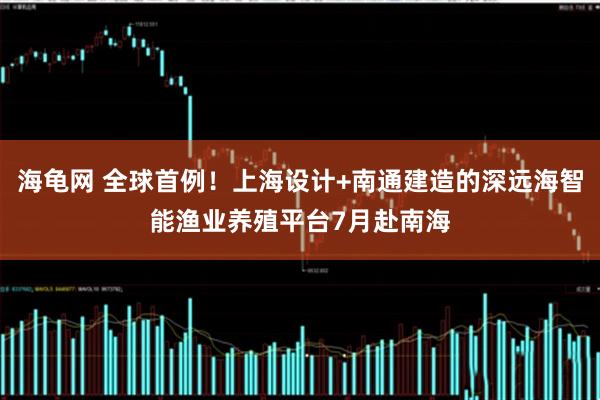 海龟网 全球首例！上海设计+南通建造的深远海智能渔业养殖平台7月赴南海