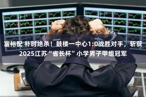 富裕配 补时绝杀！鼓楼一中心1:0战胜对手，斩获2025江苏“省长杯”小学男子甲组冠军