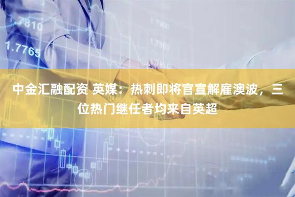 中金汇融配资 英媒：热刺即将官宣解雇澳波，三位热门继任者均来自英超