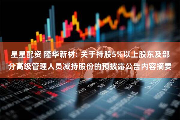星星配资 隆华新材: 关于持股5%以上股东及部分高级管理人员减持股份的预披露公告内容摘要