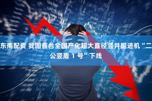 东南配资 我国首台全国产化超大直径竖井掘进机“二公竖盾 1 号”下线