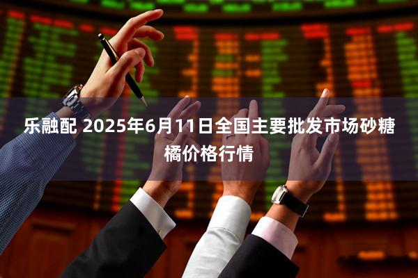 乐融配 2025年6月11日全国主要批发市场砂糖橘价格行情