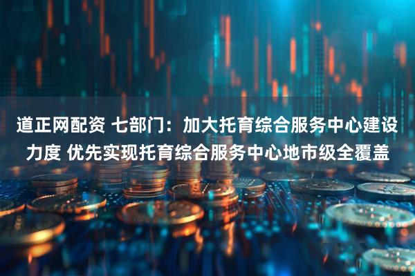 道正网配资 七部门：加大托育综合服务中心建设力度 优先实现托育综合服务中心地市级全覆盖