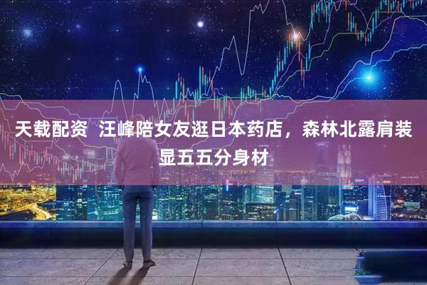 天载配资  汪峰陪女友逛日本药店，森林北露肩装显五五分身材