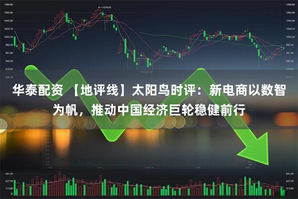华泰配资 【地评线】太阳鸟时评：新电商以数智为帆，推动中国经济巨轮稳健前行