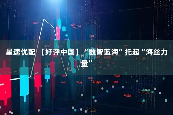 星速优配 【好评中国】“数智蓝海”托起“海丝力量”