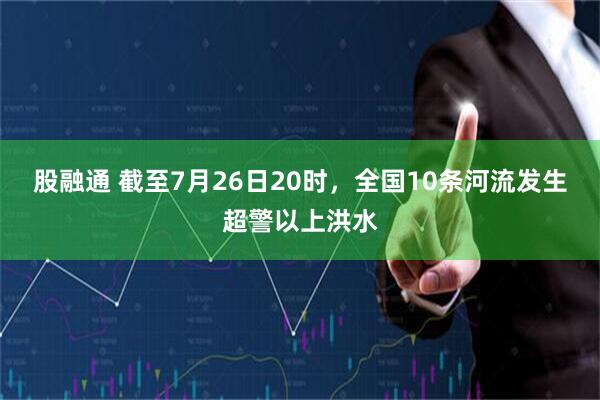 股融通 截至7月26日20时，全国10条河流发生超警以上洪水