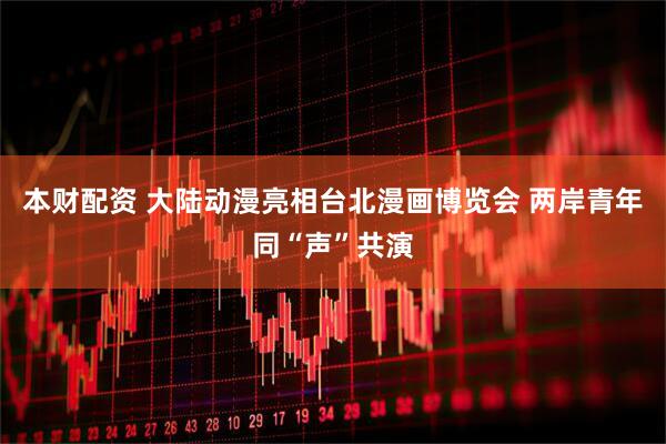 本财配资 大陆动漫亮相台北漫画博览会 两岸青年同“声”共演