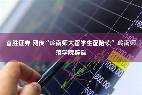 首胜证券 网传“岭南师大留学生配陪读” 岭南师范学院辟谣