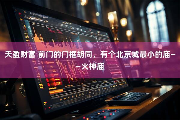 天盈财富 前门的门框胡同，有个北京城最小的庙——火神庙
