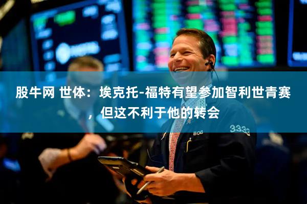 股牛网 世体：埃克托-福特有望参加智利世青赛，但这不利于他的转会