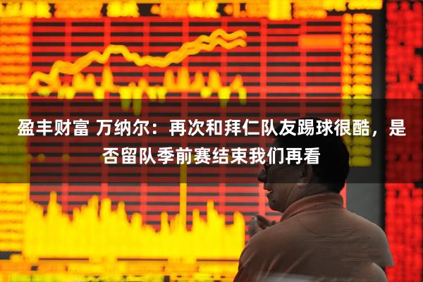 盈丰财富 万纳尔：再次和拜仁队友踢球很酷，是否留队季前赛结束我们再看