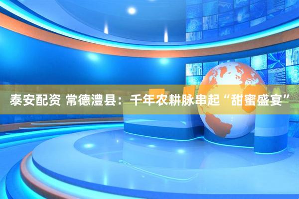 泰安配资 常德澧县：千年农耕脉串起“甜蜜盛宴”