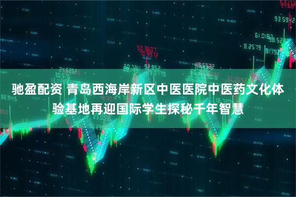 驰盈配资 青岛西海岸新区中医医院中医药文化体验基地再迎国际学生探秘千年智慧