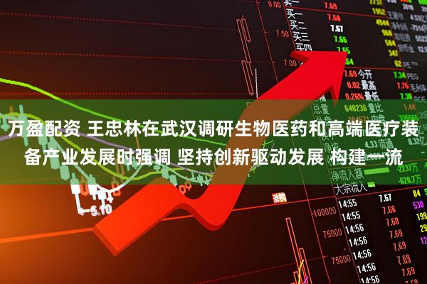 万盈配资 王忠林在武汉调研生物医药和高端医疗装备产业发展时强调 坚持创新驱动发展 构建一流