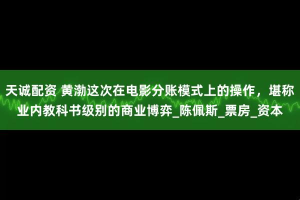 天诚配资 黄渤这次在电影分账模式上的操作，堪称业内教科书级别的商业博弈_陈佩斯_票房_资本