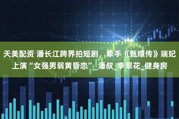 天美配资 潘长江跨界拍短剧，牵手《甄嬛传》端妃上演“女强男弱黄昏恋”_潘叔_李翠花_健身房