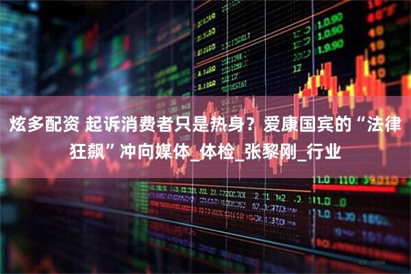 炫多配资 起诉消费者只是热身？爱康国宾的“法律狂飙”冲向媒体_体检_张黎刚_行业