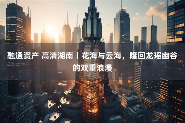 融通资产 高清湖南丨花海与云海，隆回龙瑶幽谷的双重浪漫