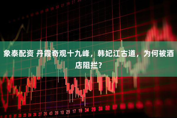 象泰配资 丹霞奇观十九峰，韩妃江古道，为何被酒店阻拦？