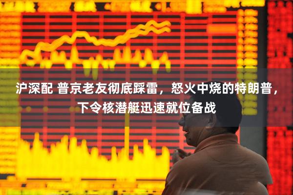 沪深配 普京老友彻底踩雷,怒火中烧的特朗普,下令核潜艇迅速就位备战