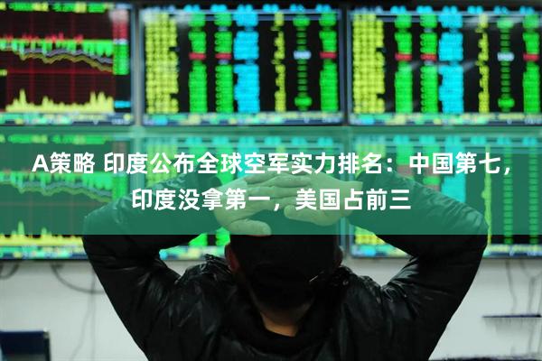 A策略 印度公布全球空军实力排名：中国第七，印度没拿第一，美国占前三