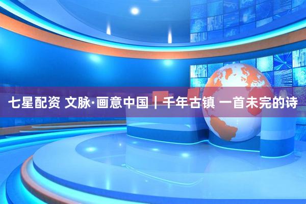 七星配资 文脉·画意中国|千年古镇 一首未完的诗