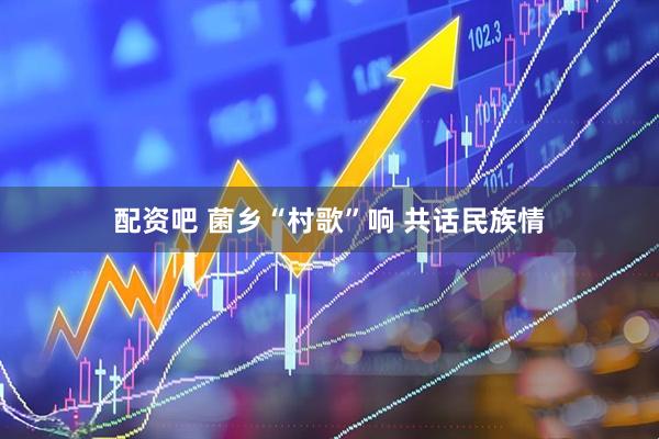 配资吧 菌乡“村歌”响 共话民族情