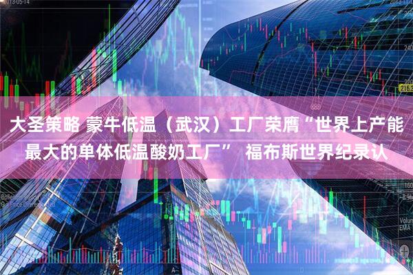 大圣策略 蒙牛低温（武汉）工厂荣膺“世界上产能最大的单体低温酸奶工厂”  福布斯世界纪录认
