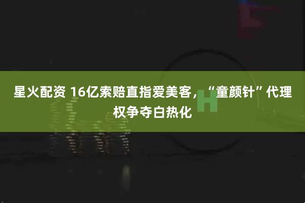 星火配资 16亿索赔直指爱美客，“童颜针”代理权争夺白热化