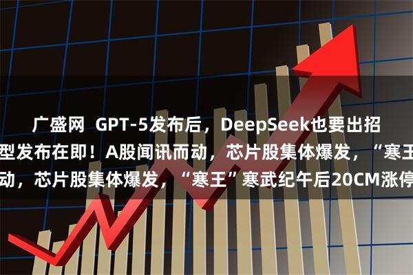 广盛网  GPT-5发布后，DeepSeek也要出招了，传DeepSeek-R2模型发布在即！A股闻讯而动，芯片股集体爆发，“寒王”寒武纪午后20CM涨停