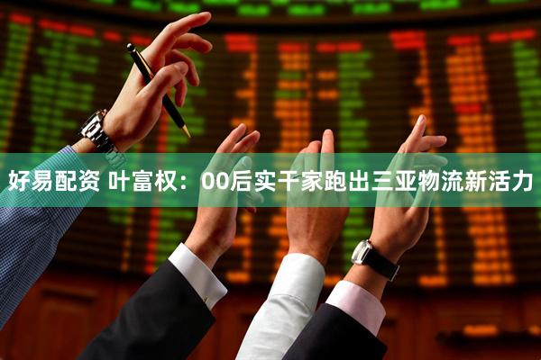 好易配资 叶富权：00后实干家跑出三亚物流新活力