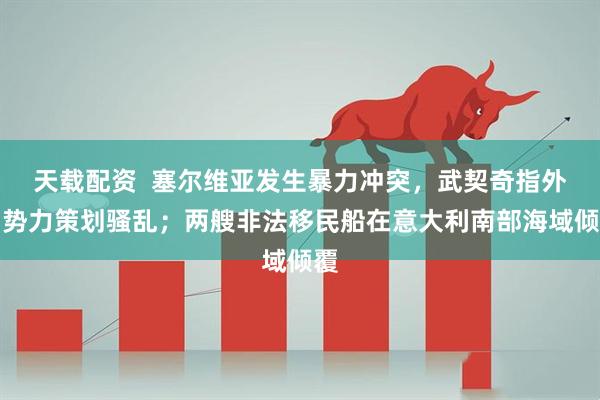 天载配资  塞尔维亚发生暴力冲突，武契奇指外国势力策划骚乱；两艘非法移民船在意大利南部海域倾覆