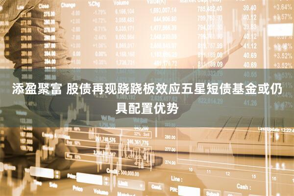 添盈聚富 股债再现跷跷板效应五星短债基金或仍具配置优势