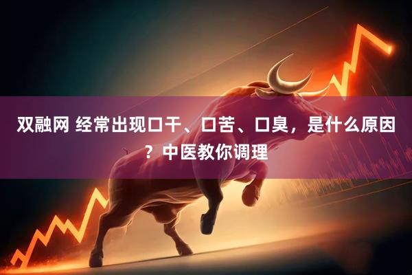 双融网 经常出现口干、口苦、口臭，是什么原因？中医教你调理