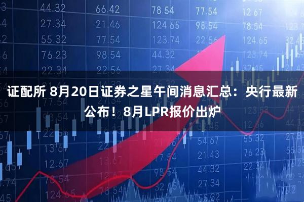 证配所 8月20日证券之星午间消息汇总：央行最新公布！8月LPR报价出炉