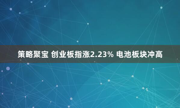 策略聚宝 创业板指涨2.23% 电池板块冲高