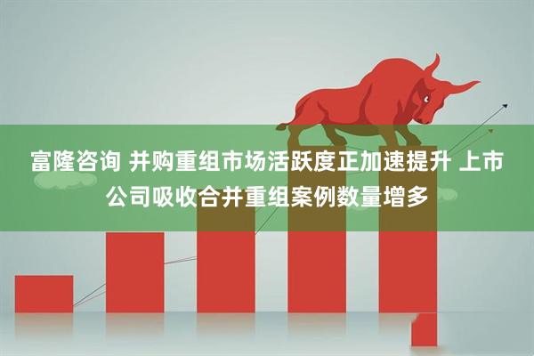 富隆咨询 并购重组市场活跃度正加速提升 上市公司吸收合并重组案例数量增多