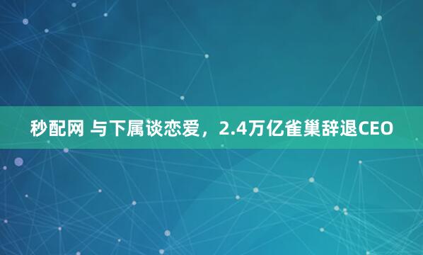 秒配网 与下属谈恋爱，2.4万亿雀巢辞退CEO