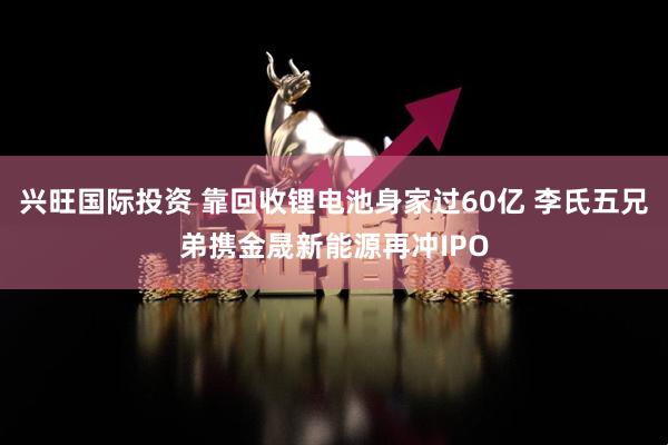 兴旺国际投资 靠回收锂电池身家过60亿 李氏五兄弟携金晟新能源再冲IPO