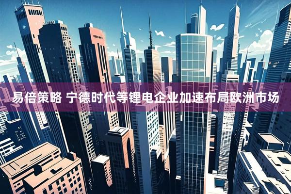 易倍策略 宁德时代等锂电企业加速布局欧洲市场