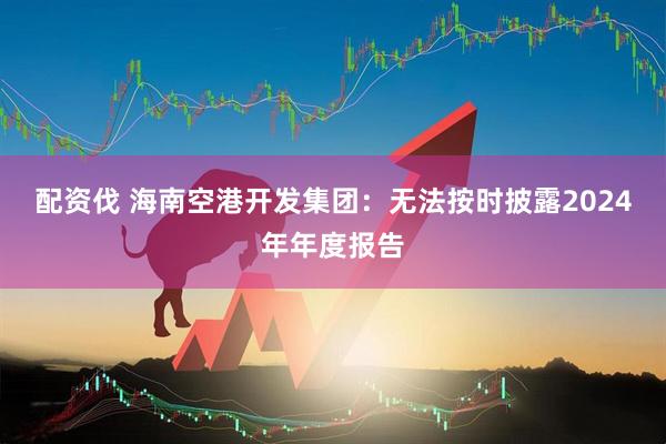 配资伐 海南空港开发集团：无法按时披露2024年年度报告