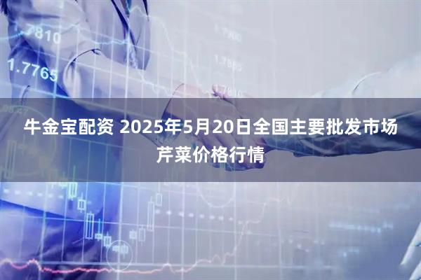 牛金宝配资 2025年5月20日全国主要批发市场芹菜价格行情