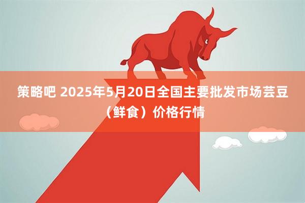 策略吧 2025年5月20日全国主要批发市场芸豆（鲜食）价格行情