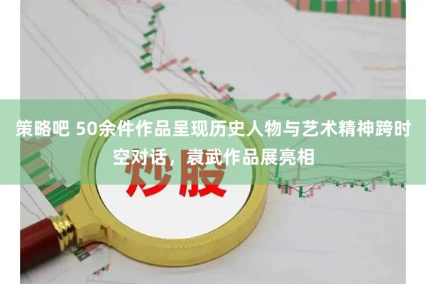 策略吧 50余件作品呈现历史人物与艺术精神跨时空对话，袁武作品展亮相