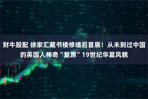 财牛股配 徐家汇藏书楼修缮后首展！从未到过中国的英国人神奇“复原”19世纪华夏风貌